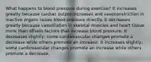 What happens to blood pressure during exercise? It increases greatly because cardiac output increases and vasoconstriction in inactive organs raises blood pressure directly. It decreases greatly because vasodilation in skeletal muscles and heart tissue more than offsets factors that increase blood pressure. It decreases slightly; some cardiovascular changes promote a decrease while others promote an increase. It increases slightly; some cardiovascular changes promote an increase while others promote a decrease.