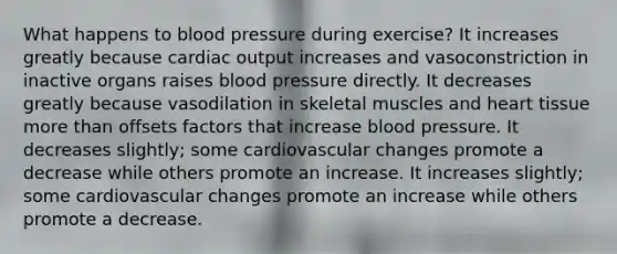 What happens to blood pressure during exercise? It increases greatly because cardiac output increases and vasoconstriction in inactive organs raises blood pressure directly. It decreases greatly because vasodilation in skeletal muscles and heart tissue more than offsets factors that increase blood pressure. It decreases slightly; some cardiovascular changes promote a decrease while others promote an increase. It increases slightly; some cardiovascular changes promote an increase while others promote a decrease.