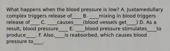 What happens when the blood pressure is low? A. Juxtamedullary complex triggers release of____ B. ____mixing in blood triggers release of____ C. ____causes____(blood vessels get____) D. As a result, blood pressure____ E. ____blood pressure stimulates____to produce____. F. Also,____is reabsorbed, which causes blood pressure to____.