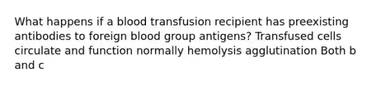 What happens if a blood transfusion recipient has preexisting antibodies to foreign blood group antigens? Transfused cells circulate and function normally hemolysis agglutination Both b and c