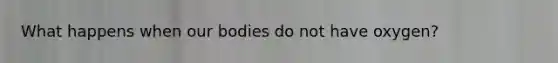 What happens when our bodies do not have oxygen?