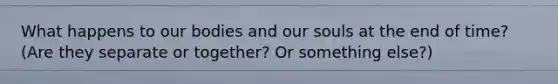 What happens to our bodies and our souls at the end of time? (Are they separate or together? Or something else?)