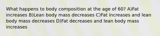 What happens to body composition at the age of 60? A)Fat increases B)Lean body mass decreases C)Fat increases and lean body mass decreases D)Fat decreases and lean body mass increases