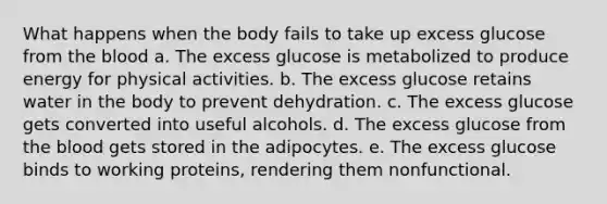 What happens when the body fails to take up excess glucose from <a href='https://www.questionai.com/knowledge/k7oXMfj7lk-the-blood' class='anchor-knowledge'>the blood</a> a. The excess glucose is metabolized to produce energy for physical activities. b. The excess glucose retains water in the body to prevent dehydration. c. The excess glucose gets converted into useful alcohols. d. The excess glucose from the blood gets stored in the adipocytes. e. The excess glucose binds to working proteins, rendering them nonfunctional.