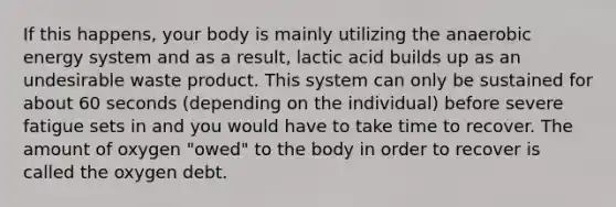 If this happens, your body is mainly utilizing the anaerobic energy system and as a result, lactic acid builds up as an undesirable waste product. This system can only be sustained for about 60 seconds (depending on the individual) before severe fatigue sets in and you would have to take time to recover. The amount of oxygen "owed" to the body in order to recover is called the oxygen debt.