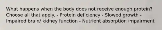 What happens when the body does not receive enough protein? Choose all that apply. - Protein deficiency - Slowed growth - Impaired brain/ kidney function - Nutrient absorption impairment