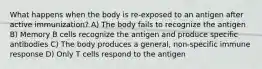 What happens when the body is re-exposed to an antigen after active immunization? A) The body fails to recognize the antigen B) Memory B cells recognize the antigen and produce specific antibodies C) The body produces a general, non-specific immune response D) Only T cells respond to the antigen