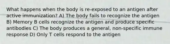 What happens when the body is re-exposed to an antigen after active immunization? A) The body fails to recognize the antigen B) Memory B cells recognize the antigen and produce specific antibodies C) The body produces a general, non-specific immune response D) Only T cells respond to the antigen