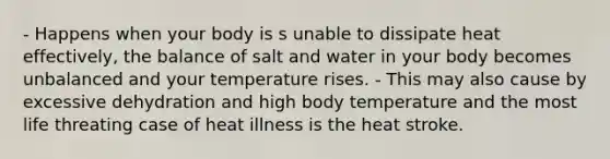 - Happens when your body is s unable to dissipate heat effectively, the balance of salt and water in your body becomes unbalanced and your temperature rises. - This may also cause by excessive dehydration and high body temperature and the most life threating case of heat illness is the heat stroke.