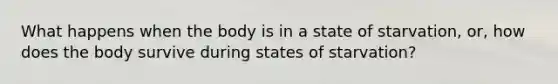 What happens when the body is in a state of starvation, or, how does the body survive during states of starvation?