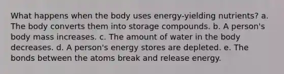 What happens when the body uses energy-yielding nutrients? a. The body converts them into storage compounds. b. A person's body mass increases. c. The amount of water in the body decreases. d. A person's energy stores are depleted. e. The bonds between the atoms break and release energy.