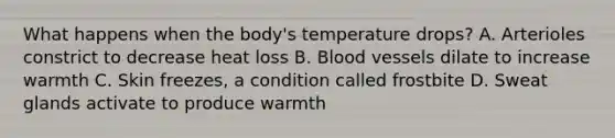 What happens when the body's temperature drops? A. Arterioles constrict to decrease heat loss B. Blood vessels dilate to increase warmth C. Skin freezes, a condition called frostbite D. Sweat glands activate to produce warmth