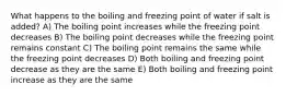 What happens to the boiling and freezing point of water if salt is added? A) The boiling point increases while the freezing point decreases B) The boiling point decreases while the freezing point remains constant C) The boiling point remains the same while the freezing point decreases D) Both boiling and freezing point decrease as they are the same E) Both boiling and freezing point increase as they are the same