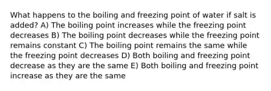 What happens to the boiling and freezing point of water if salt is added? A) The boiling point increases while the freezing point decreases B) The boiling point decreases while the freezing point remains constant C) The boiling point remains the same while the freezing point decreases D) Both boiling and freezing point decrease as they are the same E) Both boiling and freezing point increase as they are the same