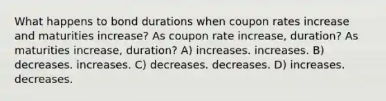 What happens to bond durations when coupon rates increase and maturities increase? As coupon rate increase, duration? As maturities increase, duration? A) increases. increases. B) decreases. increases. C) decreases. decreases. D) increases. decreases.