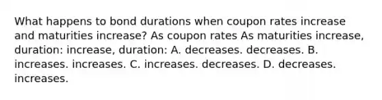 What happens to bond durations when coupon rates increase and maturities increase? As coupon rates As maturities increase, duration: increase, duration: A. decreases. decreases. B. increases. increases. C. increases. decreases. D. decreases. increases.