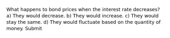 What happens to bond prices when the interest rate decreases? a) They would decrease. b) They would increase. c) They would stay the same. d) They would fluctuate based on the quantity of money. Submit