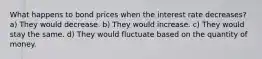 What happens to bond prices when the interest rate decreases? a) They would decrease. b) They would increase. c) They would stay the same. d) They would fluctuate based on the quantity of money.