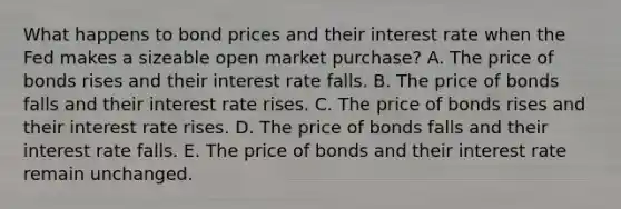 What happens to bond prices and their interest rate when the Fed makes a sizeable open market purchase? A. The price of bonds rises and their interest rate falls. B. The price of bonds falls and their interest rate rises. C. The price of bonds rises and their interest rate rises. D. The price of bonds falls and their interest rate falls. E. The price of bonds and their interest rate remain unchanged.