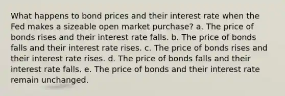 What happens to bond prices and their interest rate when the Fed makes a sizeable open market purchase? a. The price of bonds rises and their interest rate falls. b. The price of bonds falls and their interest rate rises. c. The price of bonds rises and their interest rate rises. d. The price of bonds falls and their interest rate falls. e. The price of bonds and their interest rate remain unchanged.