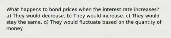 What happens to bond prices when the interest rate increases? a) They would decrease. b) They would increase. c) They would stay the same. d) They would fluctuate based on the quantity of money.