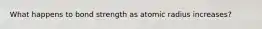 What happens to bond strength as atomic radius increases?