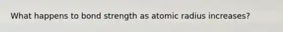 What happens to bond strength as atomic radius increases?