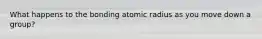 What happens to the bonding atomic radius as you move down a group?