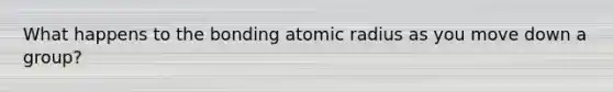 What happens to the bonding atomic radius as you move down a group?