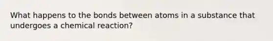 What happens to the bonds between atoms in a substance that undergoes a chemical reaction?