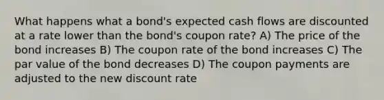 What happens what a bond's expected cash flows are discounted at a rate lower than the bond's coupon rate? A) The price of the bond increases B) The coupon rate of the bond increases C) The par value of the bond decreases D) The coupon payments are adjusted to the new discount rate