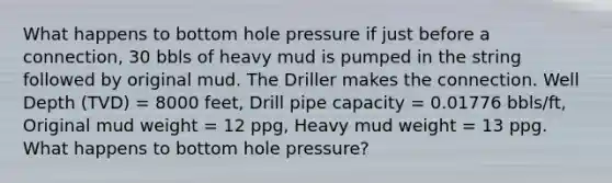 What happens to bottom hole pressure if just before a connection, 30 bbls of heavy mud is pumped in the string followed by original mud. The Driller makes the connection. Well Depth (TVD) = 8000 feet, Drill pipe capacity = 0.01776 bbls/ft, Original mud weight = 12 ppg, Heavy mud weight = 13 ppg. What happens to bottom hole pressure?