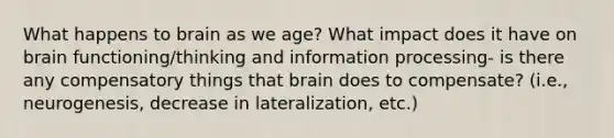 What happens to brain as we age? What impact does it have on brain functioning/thinking and information processing- is there any compensatory things that brain does to compensate? (i.e., neurogenesis, decrease in lateralization, etc.)