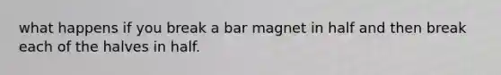 what happens if you break a bar magnet in half and then break each of the halves in half.
