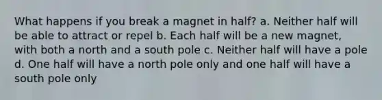 What happens if you break a magnet in half? a. Neither half will be able to attract or repel b. Each half will be a new magnet, with both a north and a south pole c. Neither half will have a pole d. One half will have a north pole only and one half will have a south pole only