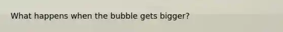 What happens when the bubble gets bigger?