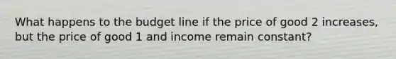 What happens to the budget line if the price of good 2 increases, but the price of good 1 and income remain constant?