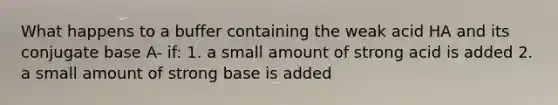 What happens to a buffer containing the weak acid HA and its conjugate base A- if: 1. a small amount of strong acid is added 2. a small amount of strong base is added