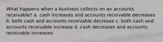 What happens when a business collects on an accounts receivable? a. cash increases and accounts receivable decreases b. both cash and accounts receivable decrease c. both cash and accounts receivable increase d. cash decreases and accounts receivable increases