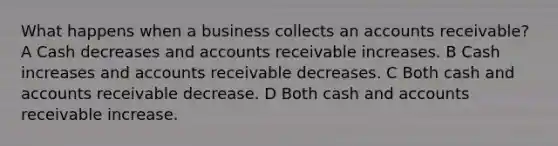 What happens when a business collects an accounts receivable? A Cash decreases and accounts receivable increases. B Cash increases and accounts receivable decreases. C Both cash and accounts receivable decrease. D Both cash and accounts receivable increase.