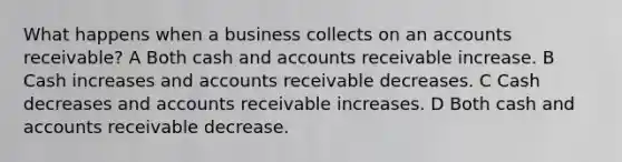 What happens when a business collects on an accounts receivable? A Both cash and accounts receivable increase. B Cash increases and accounts receivable decreases. C Cash decreases and accounts receivable increases. D Both cash and accounts receivable decrease.