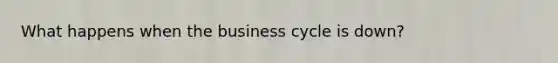 What happens when the business cycle is down?