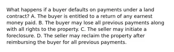 What happens if a buyer defaults on payments under a land contract? A. The buyer is entitled to a return of any earnest money paid. B. The buyer may lose all previous payments along with all rights to the property. C. The seller may initiate a foreclosure. D. The seller may reclaim the property after reimbursing the buyer for all previous payments.