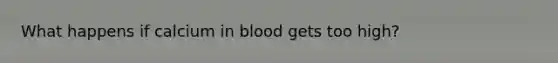 What happens if calcium in blood gets too high?