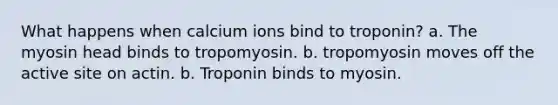 What happens when calcium ions bind to troponin? a. The myosin head binds to tropomyosin. b. tropomyosin moves off the active site on actin. b. Troponin binds to myosin.