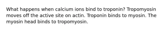 What happens when calcium ions bind to troponin? Tropomyosin moves off the active site on actin. Troponin binds to myosin. The myosin head binds to tropomyosin.