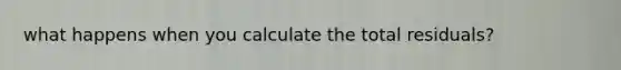 what happens when you calculate the total residuals?