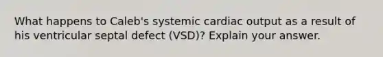 What happens to Caleb's systemic <a href='https://www.questionai.com/knowledge/kyxUJGvw35-cardiac-output' class='anchor-knowledge'>cardiac output</a> as a result of his ventricular septal defect (VSD)? Explain your answer.