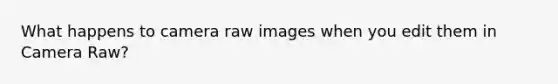 What happens to camera raw images when you edit them in Camera Raw?