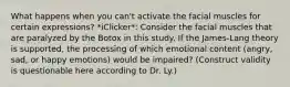 What happens when you can't activate the facial muscles for certain expressions? *iClicker*: Consider the facial muscles that are paralyzed by the Botox in this study. If the James-Lang theory is supported, the processing of which emotional content (angry, sad, or happy emotions) would be impaired? (Construct validity is questionable here according to Dr. Ly.)